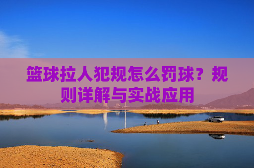 篮球拉人犯规怎么罚球？规则详解与实战应用