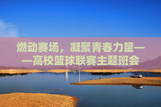 燃动赛场，凝聚青春力量——高校篮球联赛主题班会