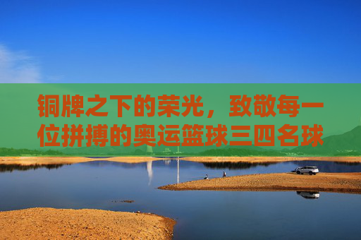 铜牌之下的荣光，致敬每一位拼搏的奥运篮球三四名球员