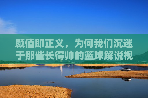 颜值即正义，为何我们沉迷于那些长得帅的篮球解说视频？