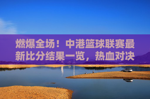 燃爆全场！中港篮球联赛最新比分结果一览，热血对决谁主沉浮？