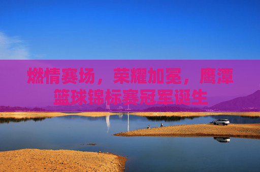 燃情赛场，荣耀加冕，鹰潭篮球锦标赛冠军诞生