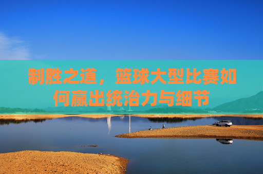 制胜之道，篮球大型比赛如何赢出统治力与细节