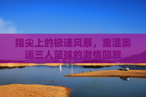 指尖上的极速风暴，重温奥运三人篮球的激情回放
