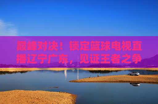巅峰对决！锁定篮球电视直播辽宁广东，见证王者之争