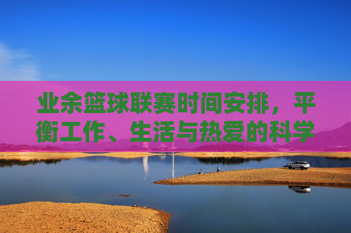 业余篮球联赛时间安排，平衡工作、生活与热爱的科学策略