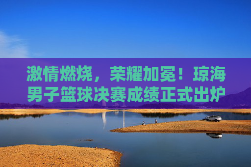 激情燃烧，荣耀加冕！琼海男子篮球决赛成绩正式出炉