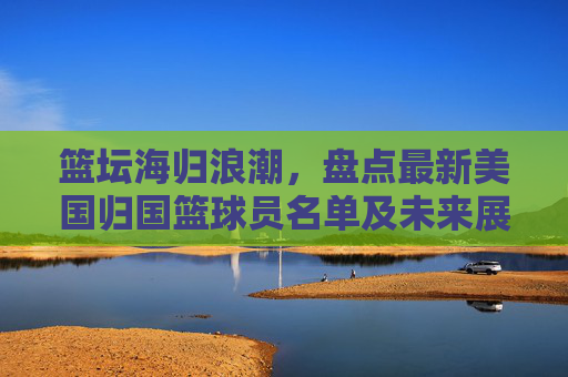 篮坛海归浪潮，盘点最新美国归国篮球员名单及未来展望