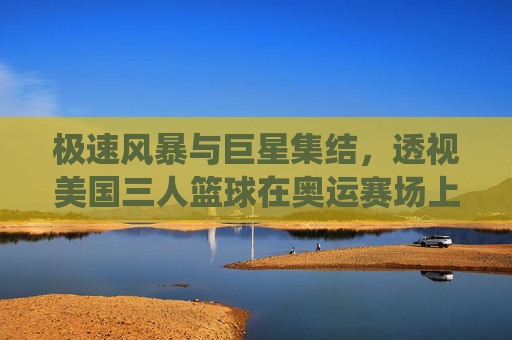 极速风暴与巨星集结，透视美国三人篮球在奥运赛场上的统治力