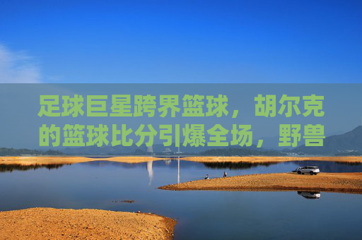 足球巨星跨界篮球，胡尔克的篮球比分引爆全场，野兽派打法太生猛！