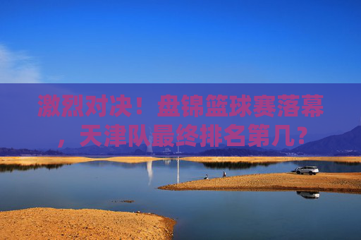 激烈对决！盘锦篮球赛落幕，天津队最终排名第几？