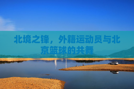 北境之锋，外籍运动员与北京篮球的共舞