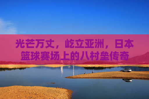 光芒万丈，屹立亚洲，日本篮球赛场上的八村垒传奇