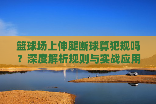 篮球场上伸腿断球算犯规吗？深度解析规则与实战应用