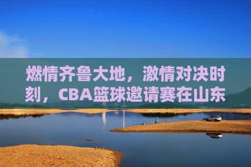 燃情齐鲁大地，激情对决时刻，CBA篮球邀请赛在山东盛大启幕