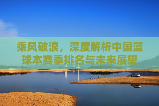 乘风破浪，深度解析中国篮球本赛季排名与未来展望