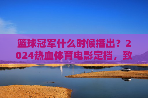 篮球冠军什么时候播出？2024热血体育电影定档，致敬青春梦想