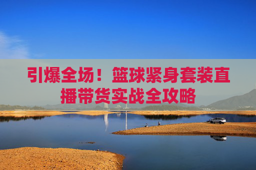 引爆全场！篮球紧身套装直播带货实战全攻略