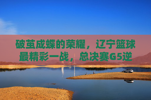 破茧成蝶的荣耀，辽宁篮球最精彩一战，总决赛G5逆转夺冠
