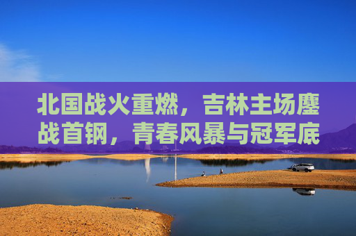 北国战火重燃，吉林主场鏖战首钢，青春风暴与冠军底蕴的巅峰对决