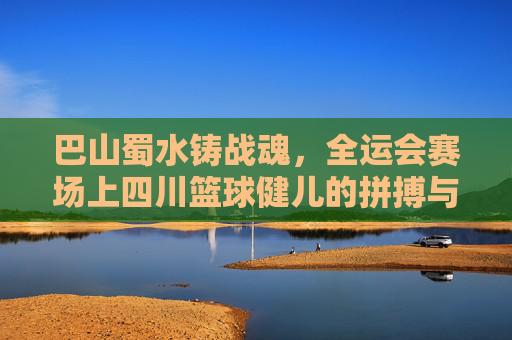 巴山蜀水铸战魂，全运会赛场上四川篮球健儿的拼搏与荣光