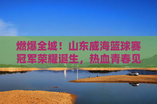 燃爆全城！山东威海篮球赛冠军荣耀诞生，热血青春见证巅峰对决