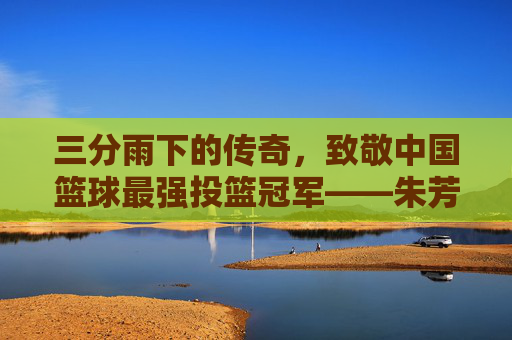三分雨下的传奇，致敬中国篮球最强投篮冠军——朱芳雨