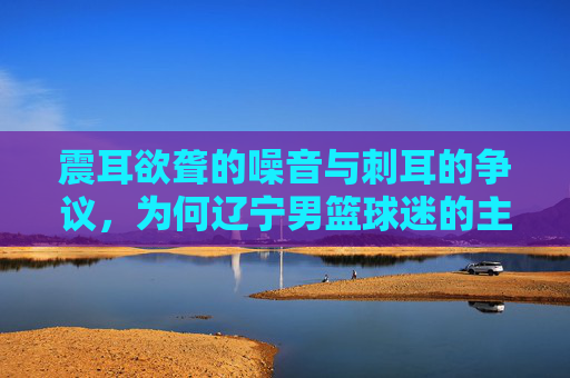 震耳欲聋的噪音与刺耳的争议，为何辽宁男篮球迷的主场优势正变成主场包袱
