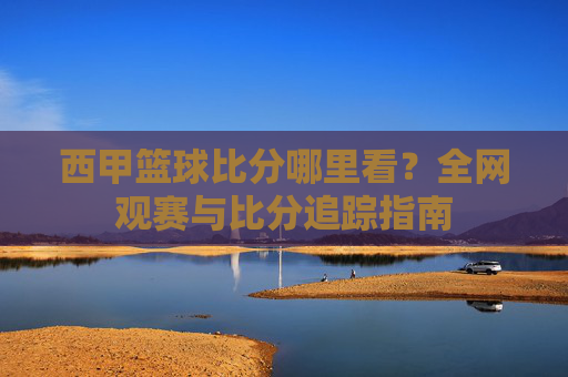 西甲篮球比分哪里看？全网观赛与比分追踪指南