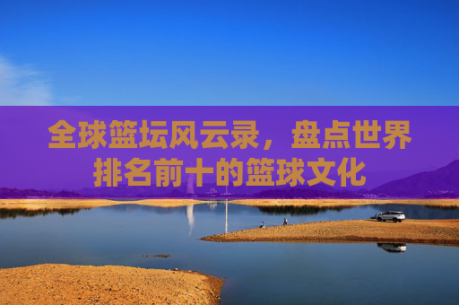全球篮坛风云录，盘点世界排名前十的篮球文化