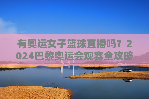 有奥运女子篮球直播吗？2024巴黎奥运会观赛全攻略