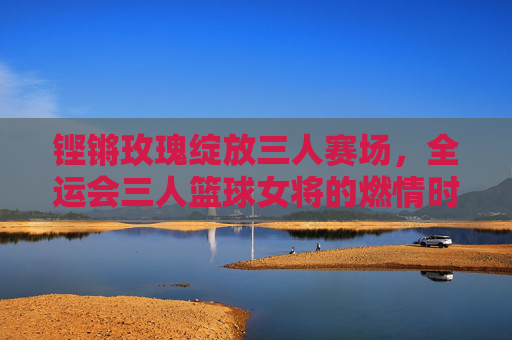 铿锵玫瑰绽放三人赛场，全运会三人篮球女将的燃情时刻