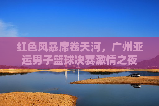 红色风暴席卷天河，广州亚运男子篮球决赛激情之夜