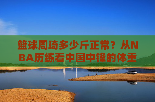 篮球周琦多少斤正常？从NBA历练看中国中锋的体重密码