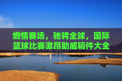 燃情赛场，驰骋全球，国际篮球比赛激昂助威稿件大全