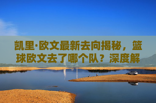 凯里·欧文最新去向揭秘，篮球欧文去了哪个队？深度解析他加盟波士顿凯尔特人的新篇章