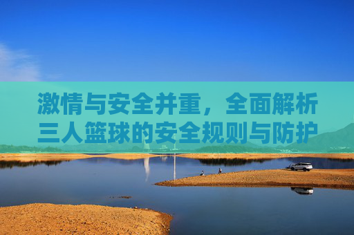 激情与安全并重，全面解析三人篮球的安全规则与防护指南
