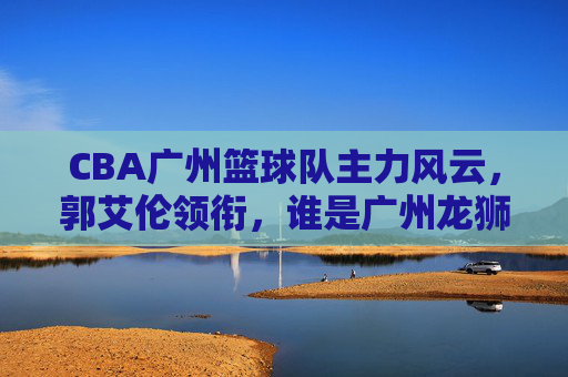 CBA广州篮球队主力风云，郭艾伦领衔，谁是广州龙狮真正的战术核心？