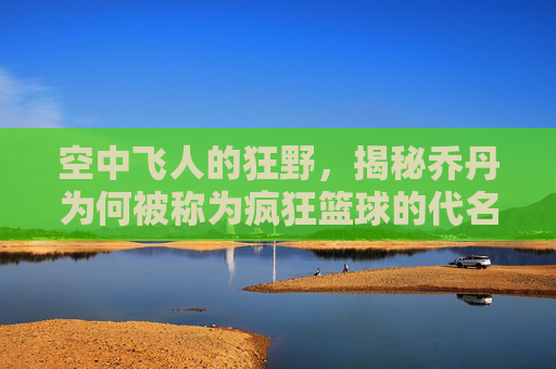 空中飞人的狂野，揭秘乔丹为何被称为疯狂篮球的代名词