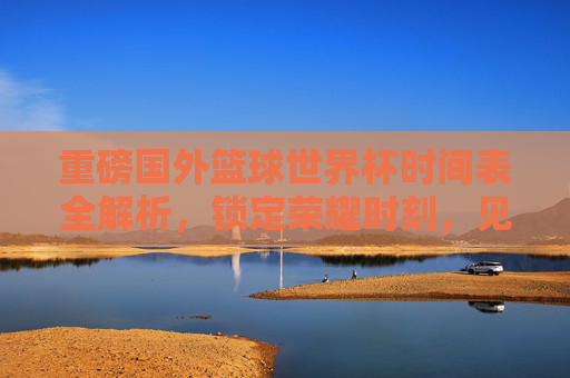 重磅国外篮球世界杯时间表全解析，锁定荣耀时刻，见证巅峰对决