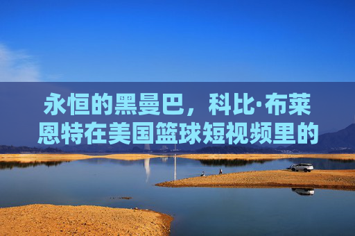 永恒的黑曼巴，科比·布莱恩特在美国篮球短视频里的不朽传奇