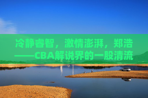 冷静睿智，激情澎湃，郑浩——CBA解说界的一股清流
