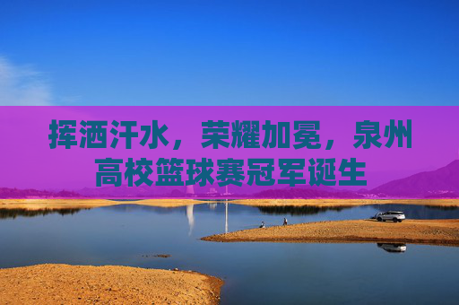 挥洒汗水，荣耀加冕，泉州高校篮球赛冠军诞生