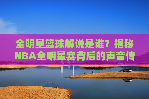 全明星篮球解说是谁？揭秘NBA全明星赛背后的声音传奇