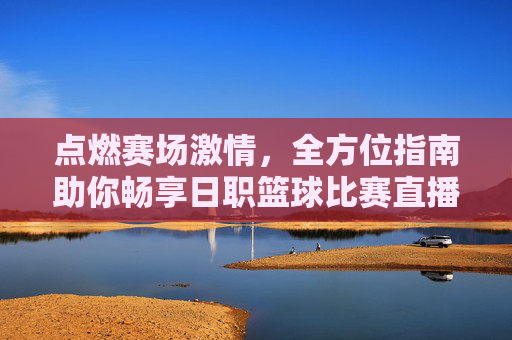 点燃赛场激情，全方位指南助你畅享日职篮球比赛直播