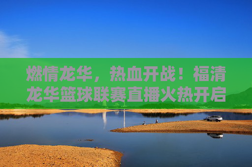 燃情龙华，热血开战！福清龙华篮球联赛直播火热开启