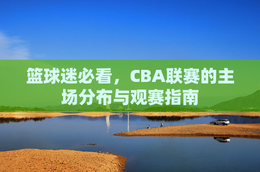 篮球迷必看，CBA联赛的主场分布与观赛指南