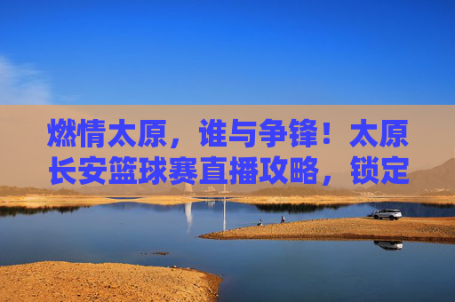 燃情太原，谁与争锋！太原长安篮球赛直播攻略，锁定你的高光时刻