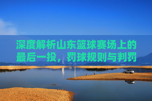 深度解析山东篮球赛场上的最后一投，罚球规则与判罚尺度全解读