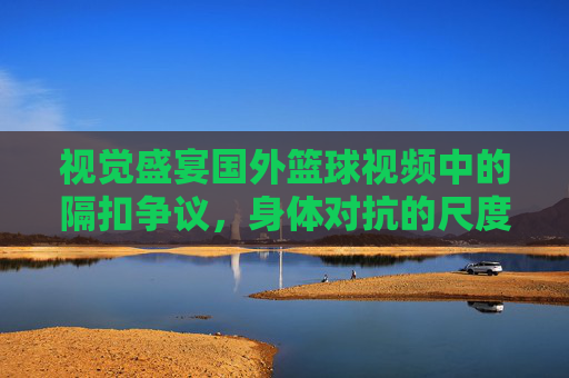视觉盛宴国外篮球视频中的隔扣争议，身体对抗的尺度与犯规的边界
